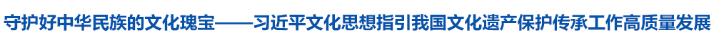 守护好中华民族的文化瑰宝——习近平文化思想指引我国文化遗产保护传承工作高质量发展