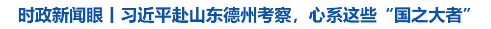 时政新闻眼丨习近平赴山东德州考察，心系这些“国之大者”