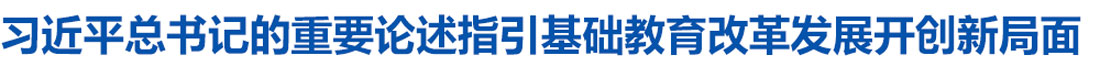 习近平总书记的重要论述指引基础教育改革发展开创新局面