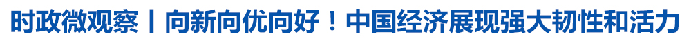 时政微观察丨向新向优向好!中国经济展现强大韧性和活力