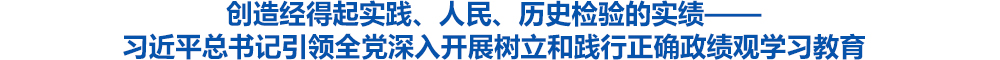 创造经得起实践、人民、历史检验的实绩——习近平总书记引领全党深入开展树立和践行正确政绩观学习教育
