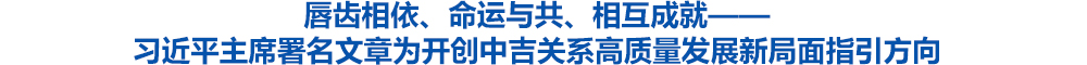 唇齿相依、命运与共、相互成就——习近平主席署名文章为开创中吉关系高质量发展新局面指引方向