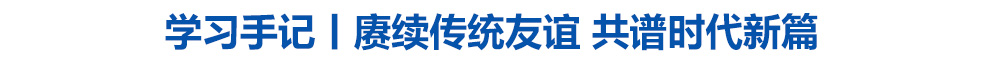 学习手记|赓续传统友谊 共谱时代新篇